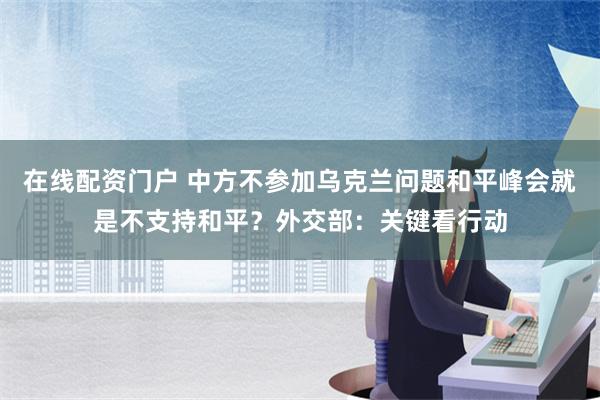 在线配资门户 中方不参加乌克兰问题和平峰会就是不支持和平？外交部：关键看行动