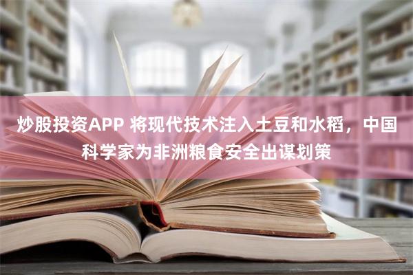 炒股投资APP 将现代技术注入土豆和水稻，中国科学家为非洲粮食安全出谋划策