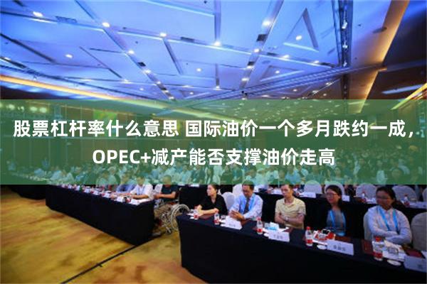 股票杠杆率什么意思 国际油价一个多月跌约一成，OPEC+减产能否支撑油价走高