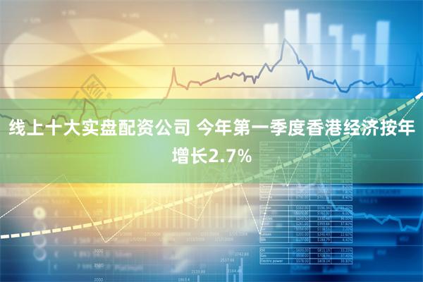 线上十大实盘配资公司 今年第一季度香港经济按年增长2.7%