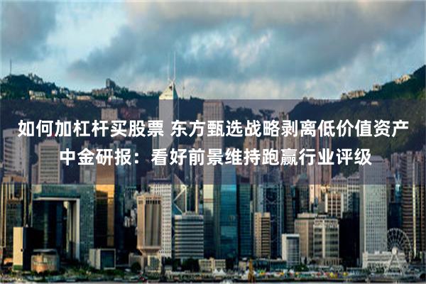 如何加杠杆买股票 东方甄选战略剥离低价值资产 中金研报：看好前景维持跑赢行业评级