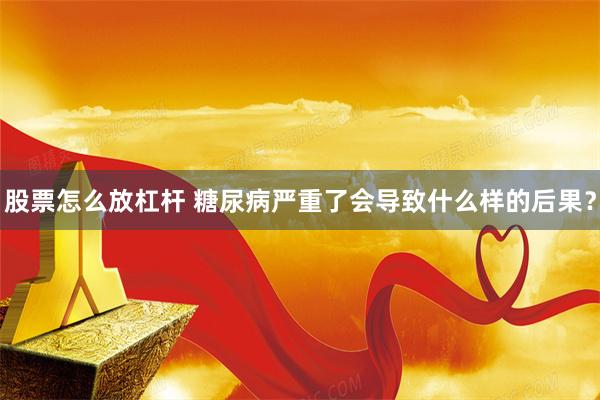 股票怎么放杠杆 糖尿病严重了会导致什么样的后果？