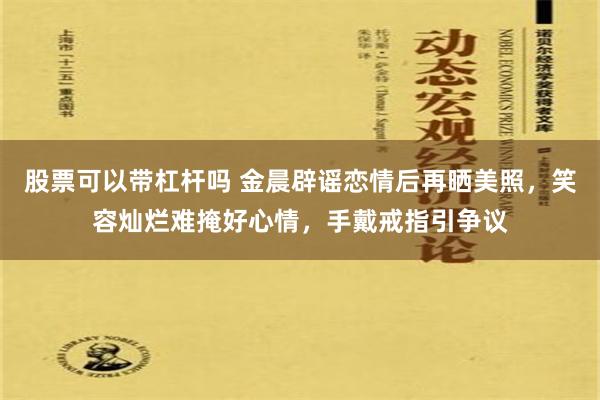 股票可以带杠杆吗 金晨辟谣恋情后再晒美照，笑容灿烂难掩好心情，手戴戒指引争议