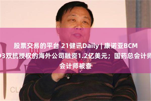 股票交易的平台 21健讯Daily | 康诺亚BCMA/CD3双抗授权的海外公司融资1.2亿美元；国药总会计师被查