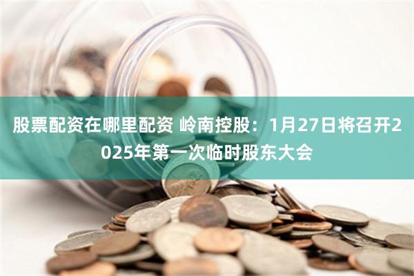 股票配资在哪里配资 岭南控股：1月27日将召开2025年第一次临时股东大会